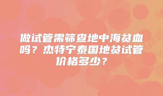 做试管需筛查地中海贫血吗？杰特宁泰国地贫试管价格多少？