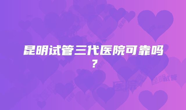 昆明试管三代医院可靠吗？