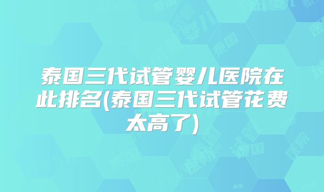 泰国三代试管婴儿医院在此排名(泰国三代试管花费太高了)
