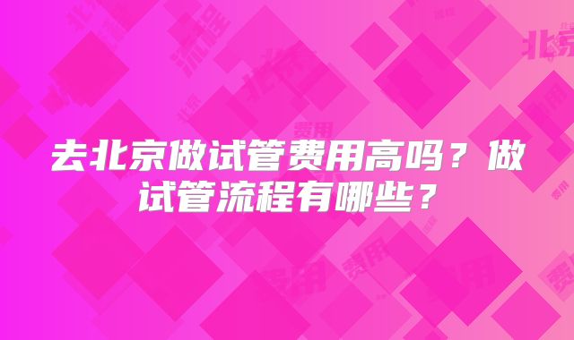 去北京做试管费用高吗?做试管流程有哪些?