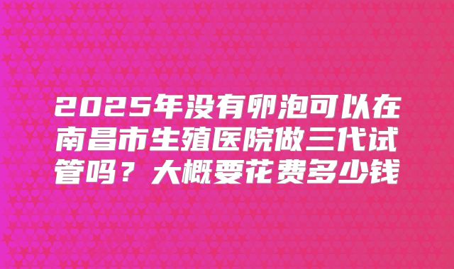 2025年没有卵泡可以在南昌市生殖医院做三代试管吗？大概要花费多少钱