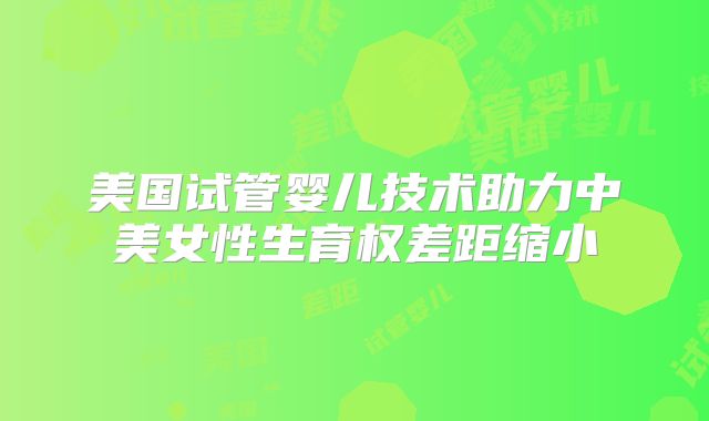 美国试管婴儿技术助力中美女性生育权差距缩小