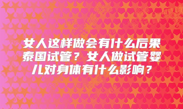 女人这样做会有什么后果泰国试管？女人做试管婴儿对身体有什么影响？