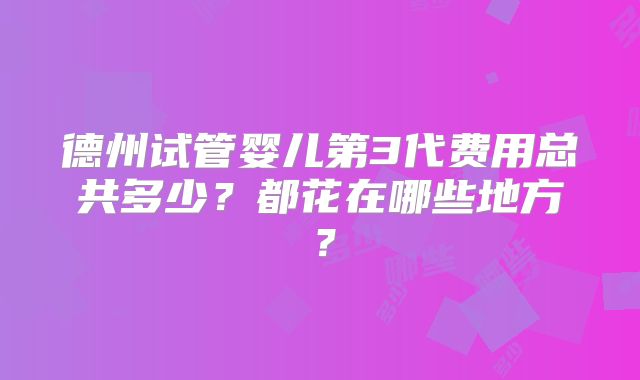 德州试管婴儿第3代费用总共多少？都花在哪些地方？