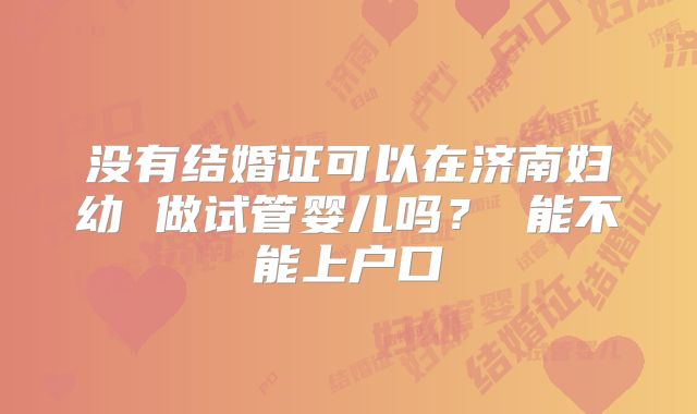 没有结婚证可以在济南妇幼 做试管婴儿吗？ 能不能上户口