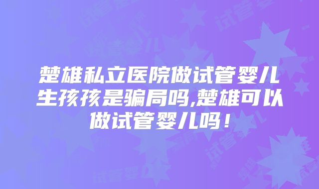 楚雄私立医院做试管婴儿生孩孩是骗局吗,楚雄可以做试管婴儿吗！
