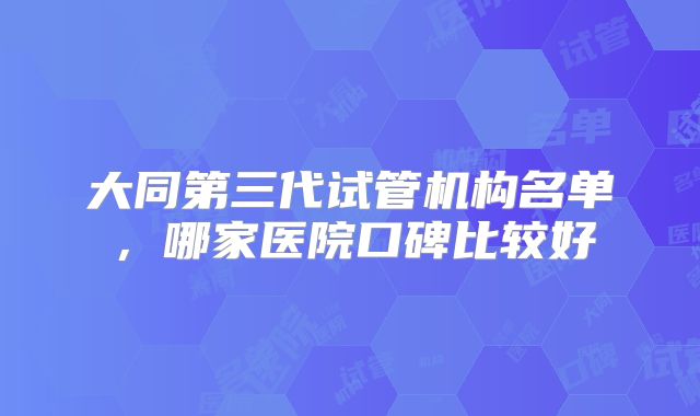 大同第三代试管机构名单,哪家医院口碑比较好