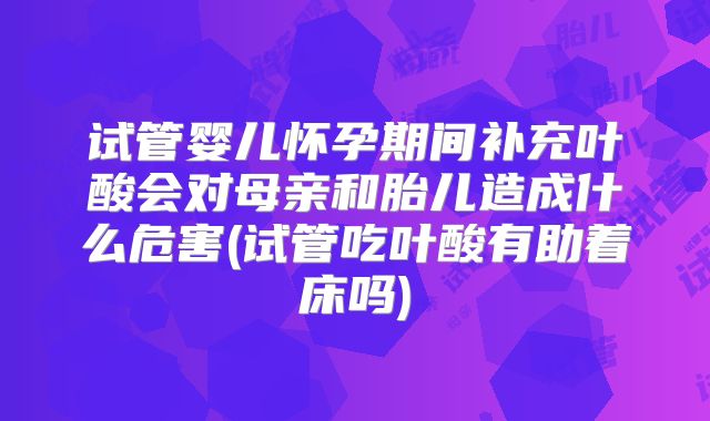 试管婴儿怀孕期间补充叶酸会对母亲和胎儿造成什么危害(试管吃叶酸有助着床吗)