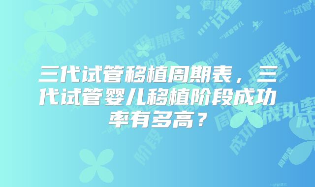 三代试管移植周期表,三代试管婴儿移植阶段成功率有多高?
