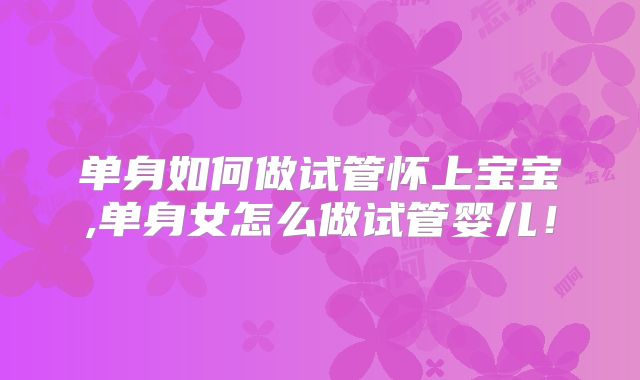 单身如何做试管怀上宝宝,单身女怎么做试管婴儿！