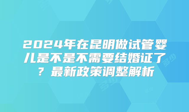 2024年在昆明做试管婴儿是不是不需要结婚证了？最新政策调整解析