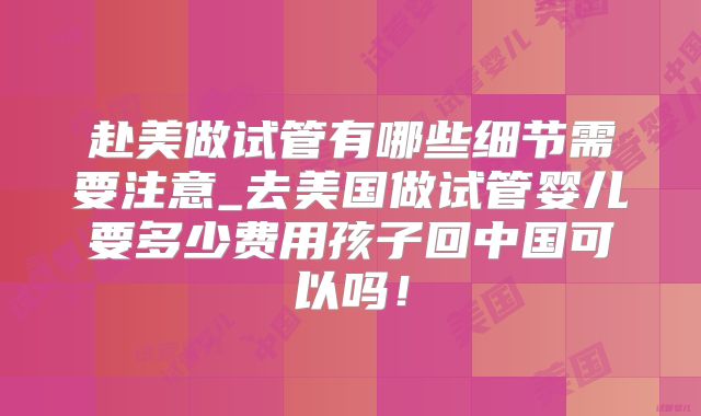 赴美做试管有哪些细节需要注意_去美国做试管婴儿要多少费用孩子回中国可以吗！