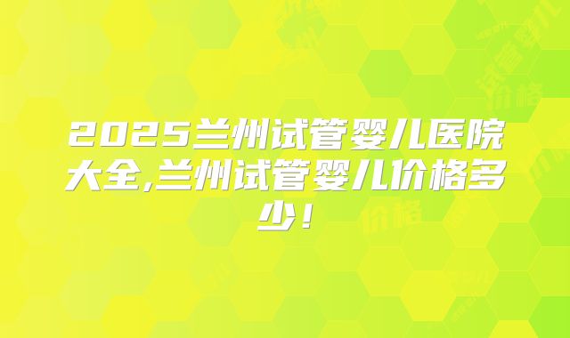 2025兰州试管婴儿医院大全,兰州试管婴儿价格多少！