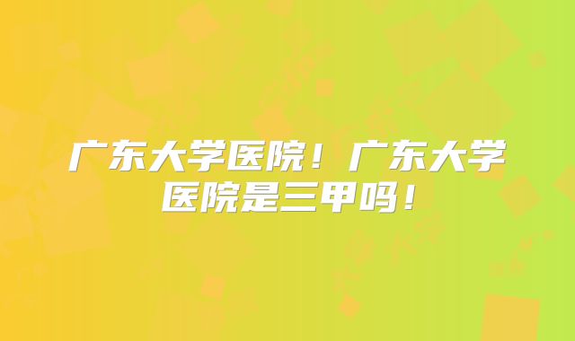 广东大学医院!广东大学医院是三甲吗!