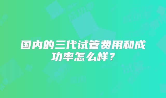 国内的三代试管费用和成功率怎么样？