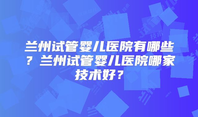 兰州试管婴儿医院有哪些？兰州试管婴儿医院哪家技术好？