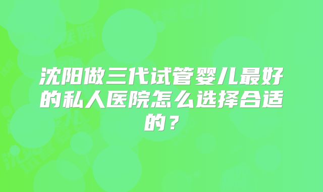 沈阳做三代试管婴儿最好的私人医院怎么选择合适的？
