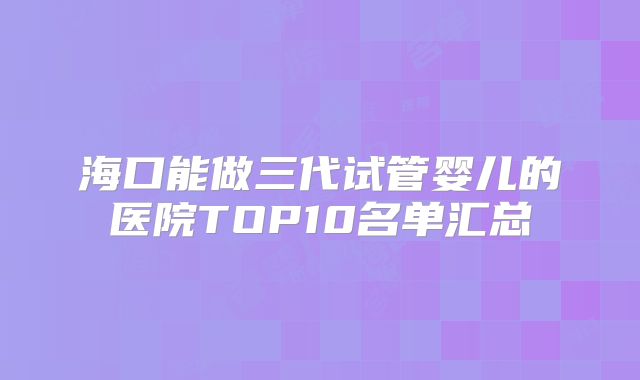 海口能做三代试管婴儿的医院TOP10名单汇总