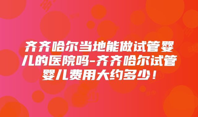 齐齐哈尔当地能做试管婴儿的医院吗-齐齐哈尔试管婴儿费用大约多少！