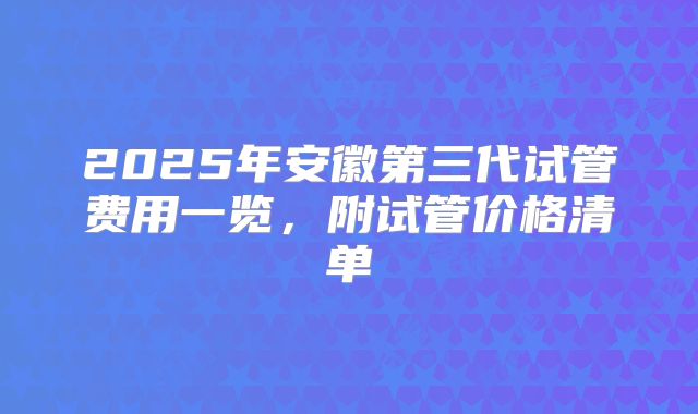 2025年安徽第三代试管费用一览，附试管价格清单