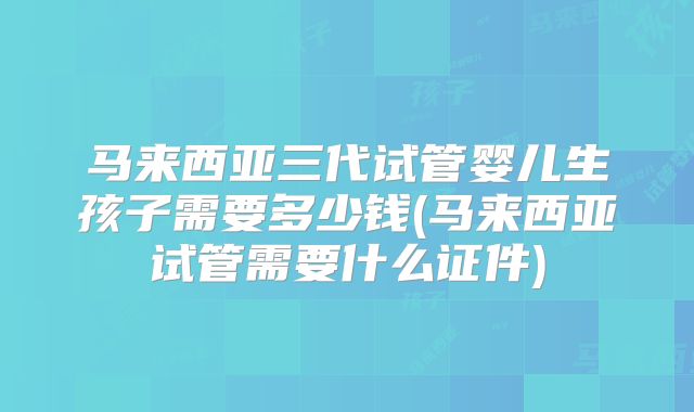 马来西亚三代试管婴儿生孩子需要多少钱(马来西亚试管需要什么证件)