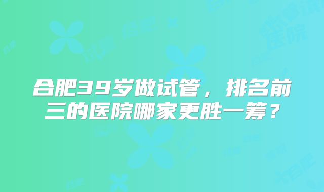 合肥39岁做试管，排名前三的医院哪家更胜一筹？