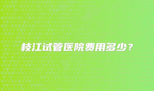 枝江试管医院费用多少？