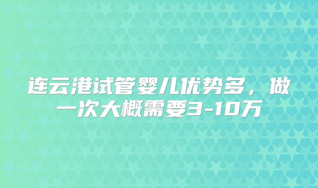 连云港试管婴儿优势多，做一次大概需要3-10万