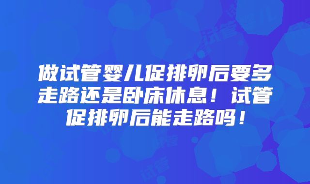 做试管婴儿促排卵后要多走路还是卧床休息！试管促排卵后能走路吗！