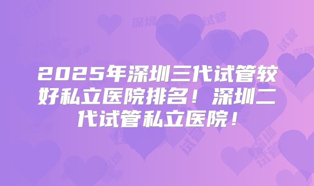 2025年深圳三代试管较好私立医院排名！深圳二代试管私立医院！
