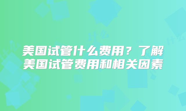 美国试管什么费用?了解美国试管费用和相关因素