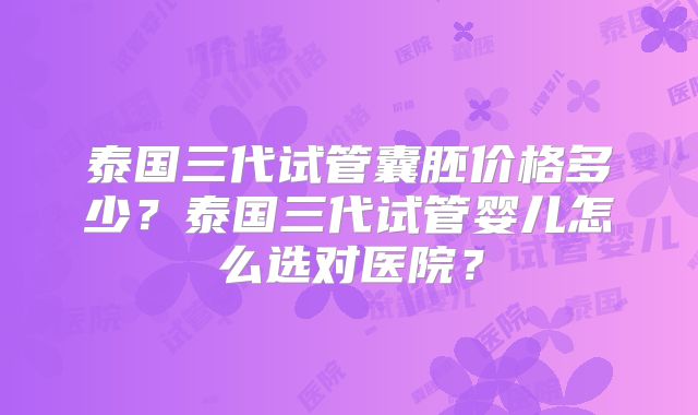 泰国三代试管囊胚价格多少？泰国三代试管婴儿怎么选对医院？