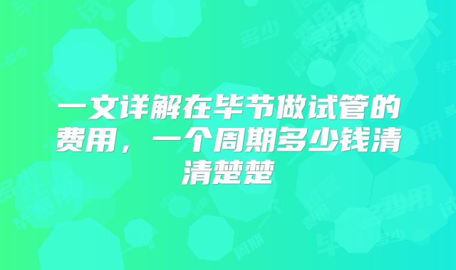 一文详解在毕节做试管的费用，一个周期多少钱清清楚楚
