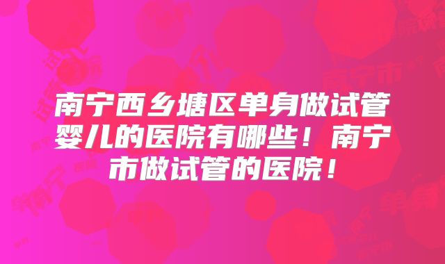 南宁西乡塘区单身做试管婴儿的医院有哪些！南宁市做试管的医院！