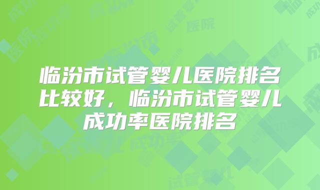 临汾市试管婴儿医院排名比较好,临汾市试管婴儿成功率医院排名
