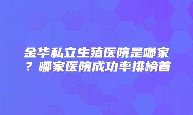 金华私立生殖医院是哪家？哪家医院成功率排榜首
