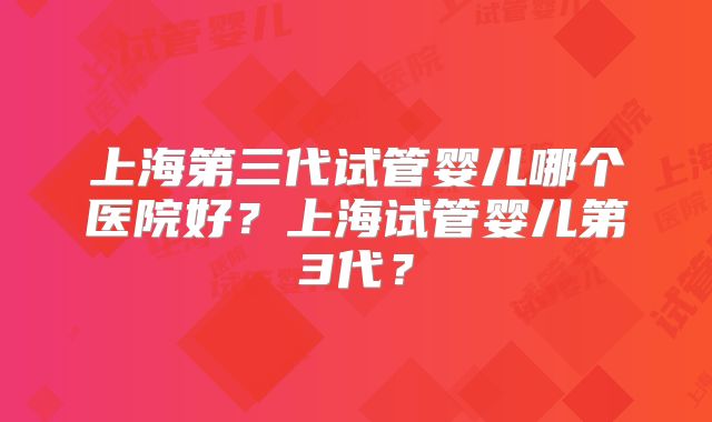 上海第三代试管婴儿哪个医院好？上海试管婴儿第3代？