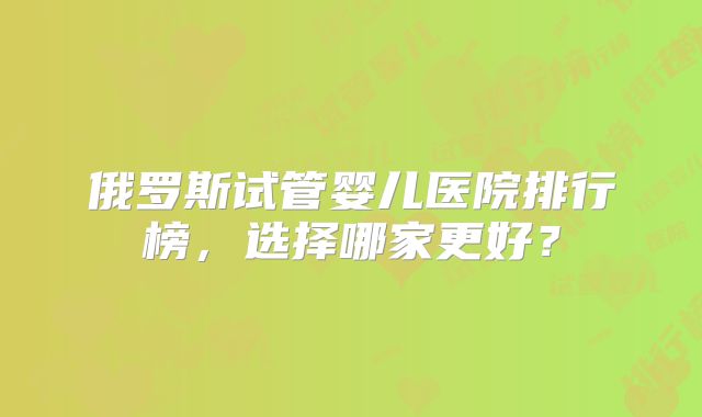 俄罗斯试管婴儿医院排行榜，选择哪家更好？