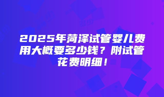 2025年菏泽试管婴儿费用大概要多少钱?附试管花费明细!