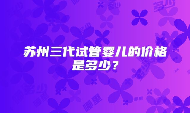 苏州三代试管婴儿的价格是多少？