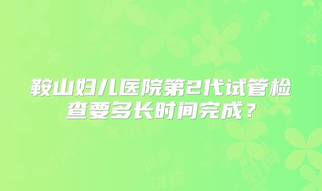鞍山妇儿医院第2代试管检查要多长时间完成？