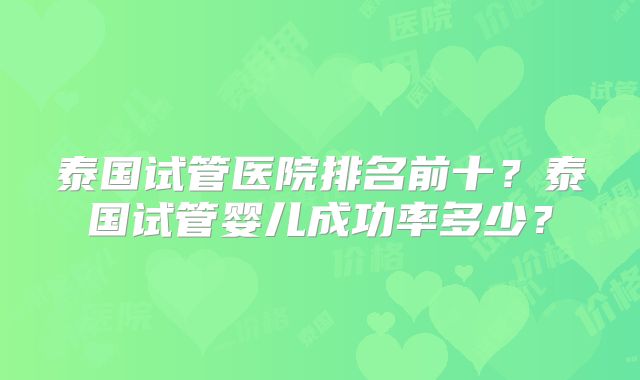 泰国试管医院排名前十?泰国试管婴儿成功率多少?