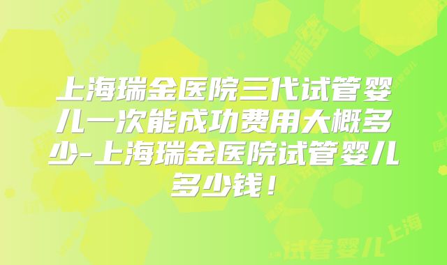 上海瑞金医院三代试管婴儿一次能成功费用大概多少-上海瑞金医院试管婴儿多少钱！