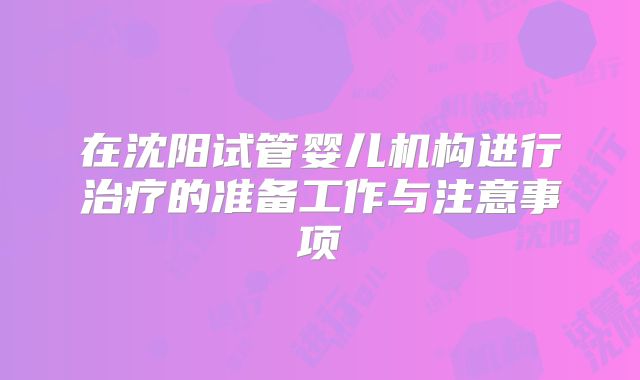 在沈阳试管婴儿机构进行治疗的准备工作与注意事项