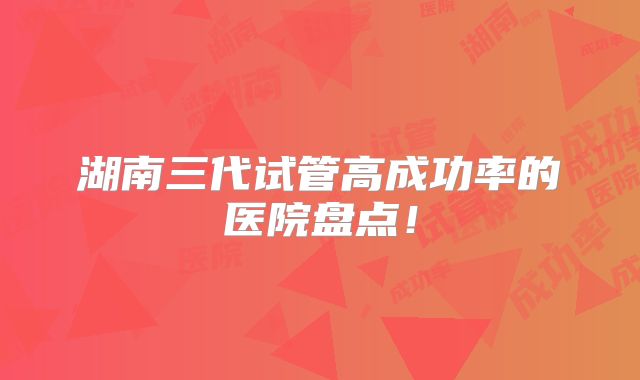 湖南三代试管高成功率的医院盘点！
