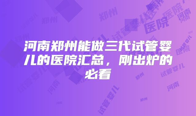 河南郑州能做三代试管婴儿的医院汇总，刚出炉的必看