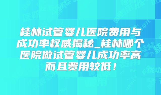 桂林试管婴儿医院费用与成功率权威揭秘_桂林哪个医院做试管婴儿成功率高而且费用较低!