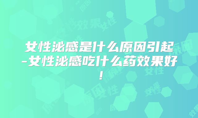 女性泌感是什么原因引起-女性泌感吃什么药效果好!