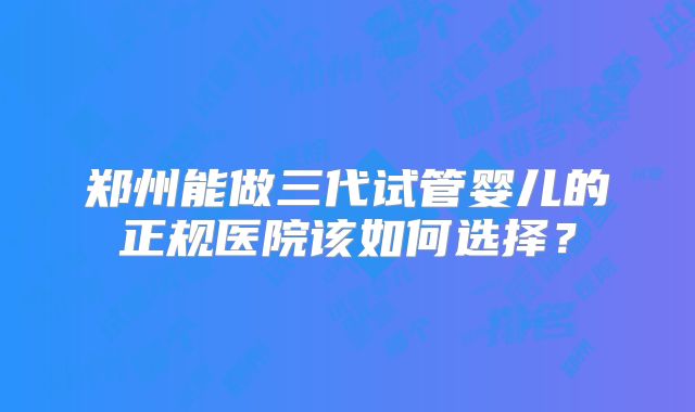 郑州能做三代试管婴儿的正规医院该如何选择?