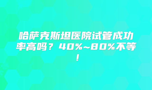 哈萨克斯坦医院试管成功率高吗？40%~80%不等！